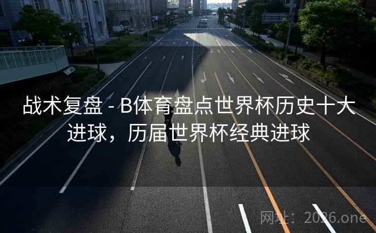 战术复盘 - B体育盘点世界杯历史十大进球,历届世界杯经典进球