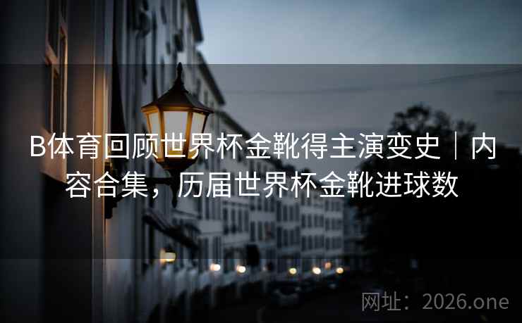 B体育回顾世界杯金靴得主演变史|内容合集,历届世界杯金靴进球数
