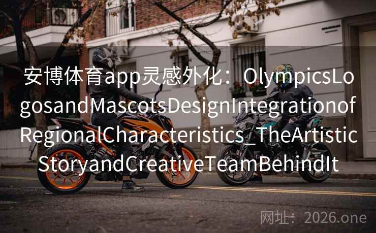 安博体育app灵感外化:OlympicsLogosandMascotsDesignIntegrationofRegionalCharacteristics_TheArtisticStoryandCreativeTeamBehindIt