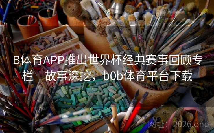 B体育APP推出世界杯经典赛事回顾专栏｜故事深挖，b0b体育平台下载