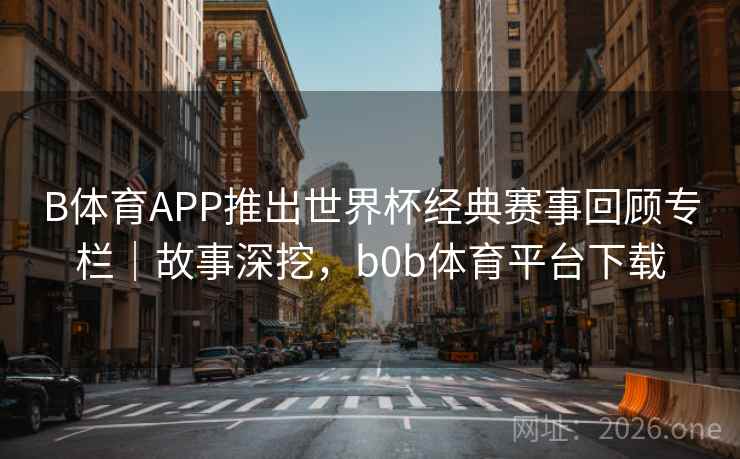 B体育APP推出世界杯经典赛事回顾专栏|故事深挖,b0b体育平台下载