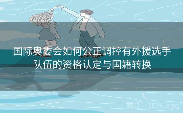 国际奥委会如何公正调控有外援选手队伍的资格认定与国籍转换