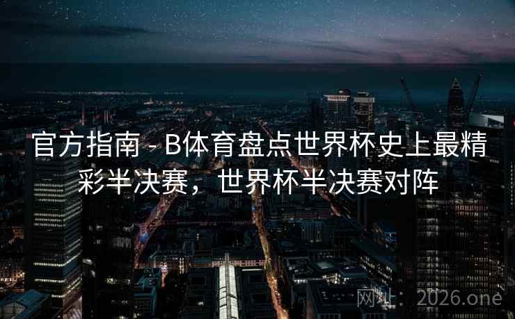 官方指南 - B体育盘点世界杯史上最精彩半决赛，世界杯半决赛对阵