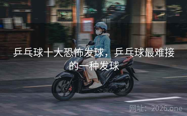 乒乓球十大恐怖发球,乒乓球最难接的一种发球