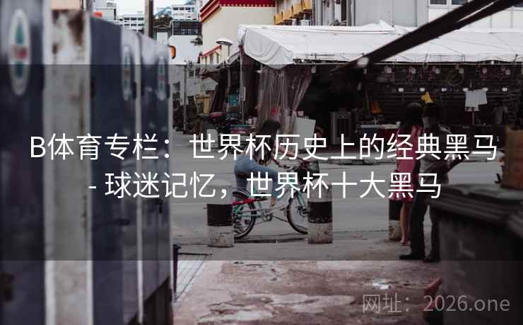 B体育专栏:世界杯历史上的经典黑马 - 球迷记忆,世界杯十大黑马