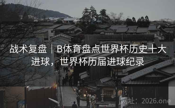 战术复盘|B体育盘点世界杯历史十大进球,世界杯历届进球纪录