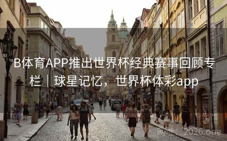 B体育APP推出世界杯经典赛事回顾专栏|球星记忆,世界杯体彩app