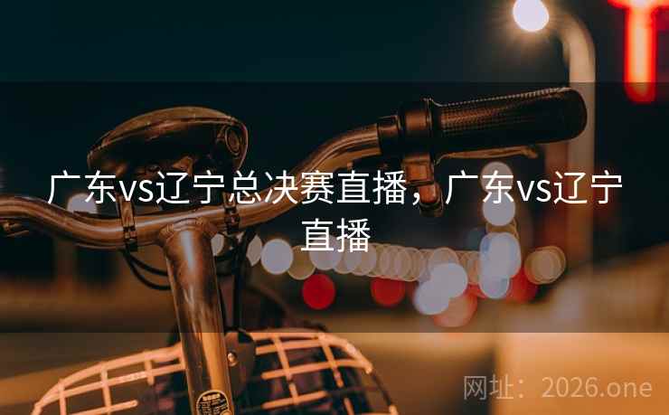 广东vs辽宁总决赛直播,广东vs辽宁直播