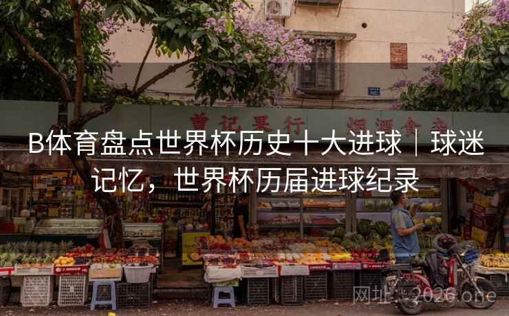 B体育盘点世界杯历史十大进球｜球迷记忆，世界杯历届进球纪录