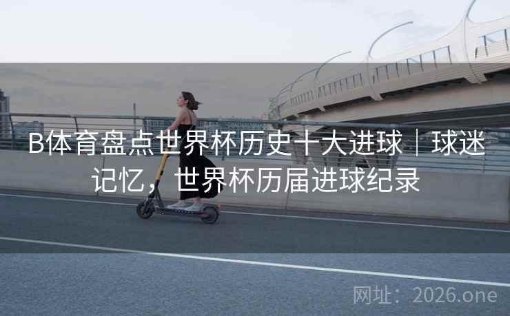 B体育盘点世界杯历史十大进球|球迷记忆,世界杯历届进球纪录