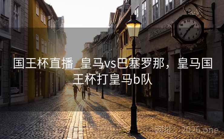 国王杯直播_皇马vs巴塞罗那，皇马国王杯打皇马b队