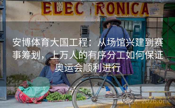 安博体育大国工程：从场馆兴建到赛事筹划，上万人的有序分工如何保证奥运会顺利进行