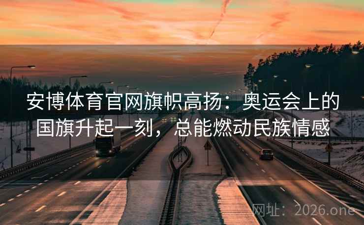 安博体育官网旗帜高扬：奥运会上的国旗升起一刻，总能燃动民族情感