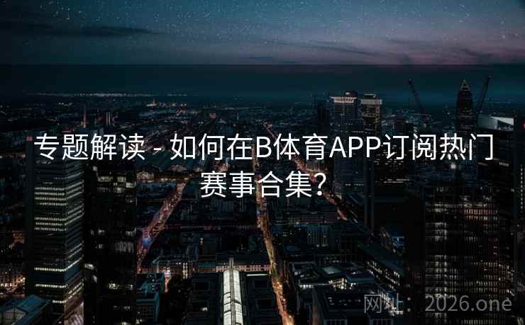 专题解读 - 如何在B体育APP订阅热门赛事合集？